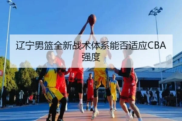 辽宁男篮全新战术体系能否适应CBA强度